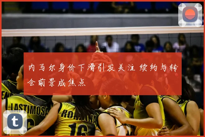 内马尔身价下滑引发关注 续约与转会前景成焦点