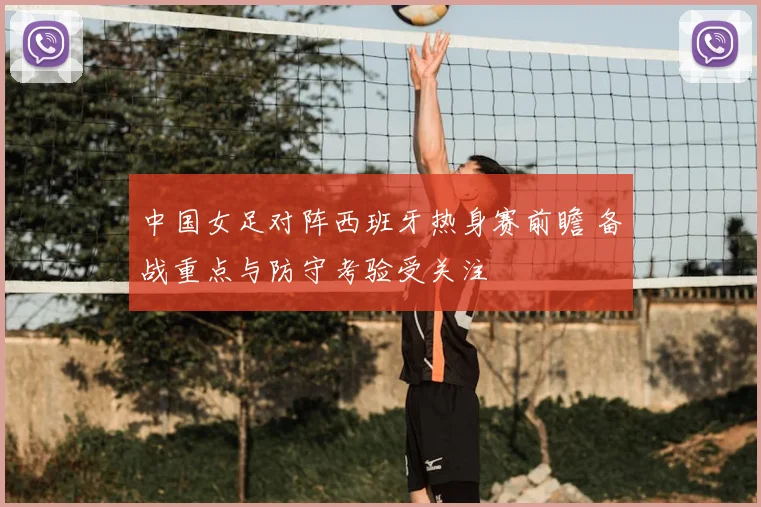 中国女足对阵西班牙热身赛前瞻 备战重点与防守考验受关注
