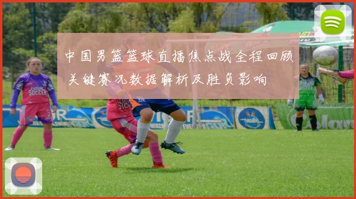 中国男篮篮球直播焦点战全程回顾 关键赛况数据解析及胜负影响