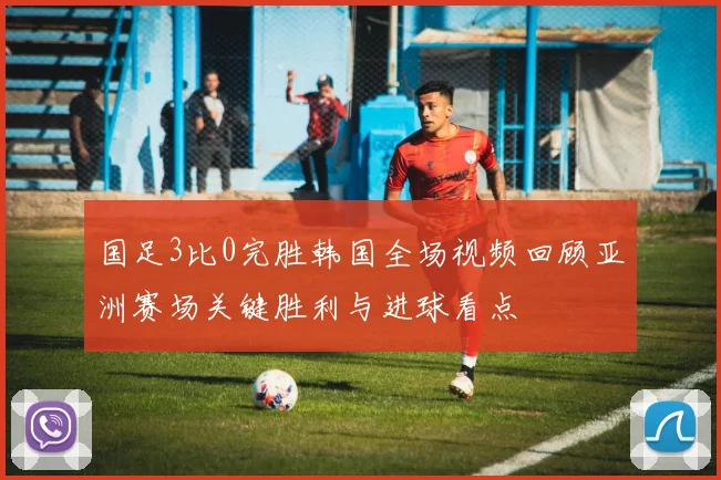 国足3比0完胜韩国全场视频回顾亚洲赛场关键胜利与进球看点