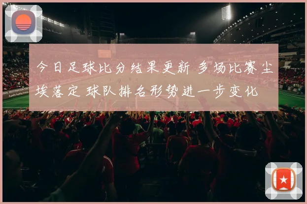 今日足球比分结果更新 多场比赛尘埃落定 球队排名形势进一步变化