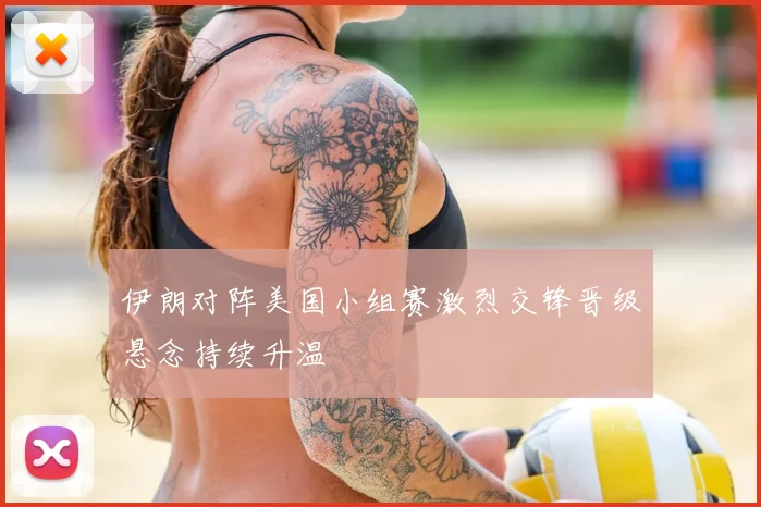 伊朗对阵美国小组赛激烈交锋晋级悬念持续升温