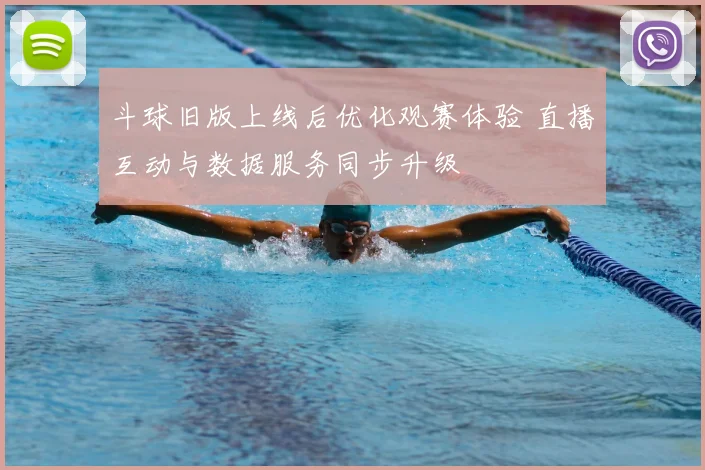 斗球旧版上线后优化观赛体验 直播互动与数据服务同步升级