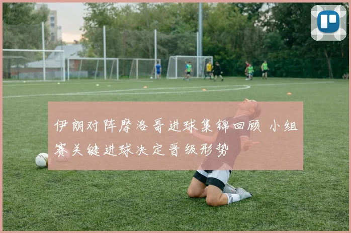 伊朗对阵摩洛哥进球集锦回顾 小组赛关键进球决定晋级形势