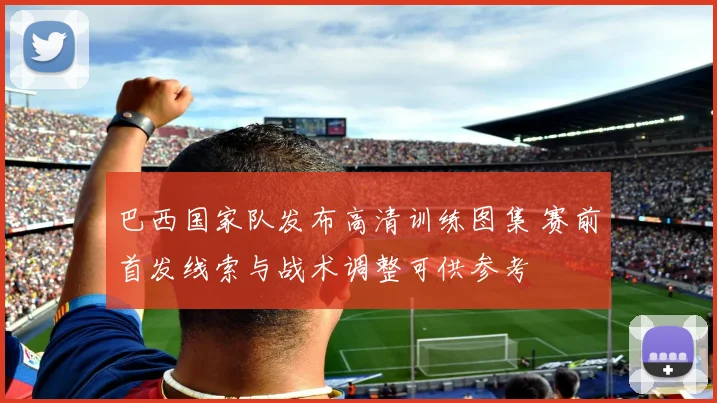 巴西国家队发布高清训练图集 赛前首发线索与战术调整可供参考