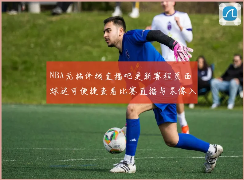 NBA无插件线直播吧更新赛程页面 球迷可便捷查看比赛直播与录像入口