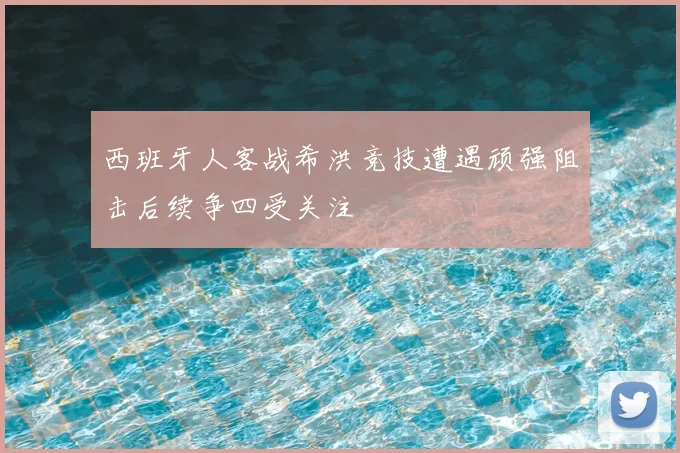 西班牙人客战希洪竞技遭遇顽强阻击后续争四受关注