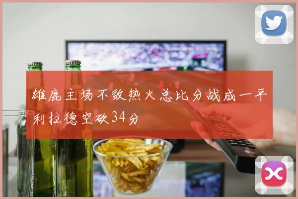 雄鹿主场不敌热火总比分战成一平利拉德空砍34分