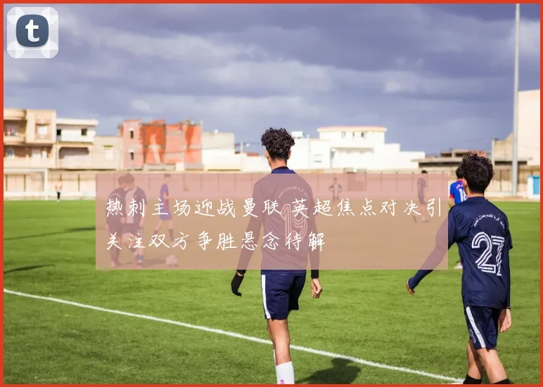 热刺主场迎战曼联 英超焦点对决引关注双方争胜悬念待解