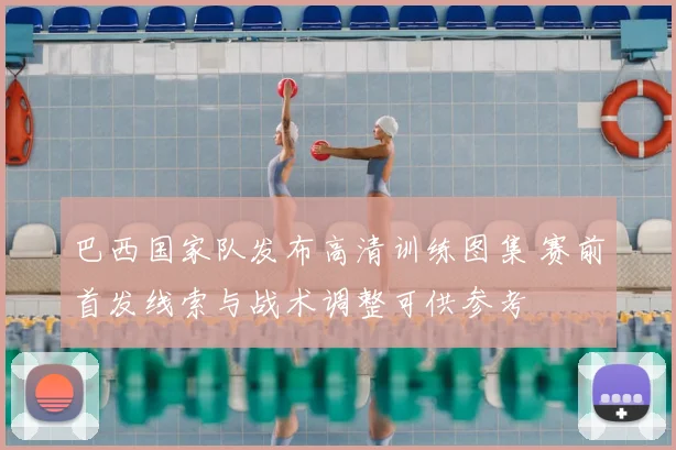 巴西国家队发布高清训练图集 赛前首发线索与战术调整可供参考