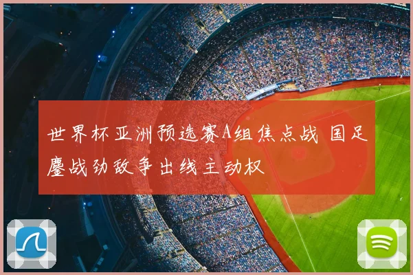 世界杯亚洲预选赛A组焦点战 国足鏖战劲敌争出线主动权