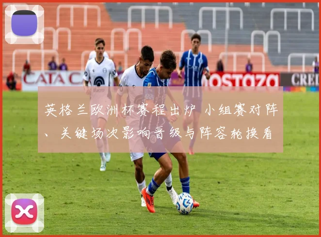 英格兰欧洲杯赛程出炉 小组赛对阵、关键场次影响晋级与阵容轮换看点