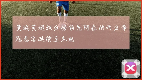 曼城英超积分榜领先阿森纳两分争冠悬念延续至末轮