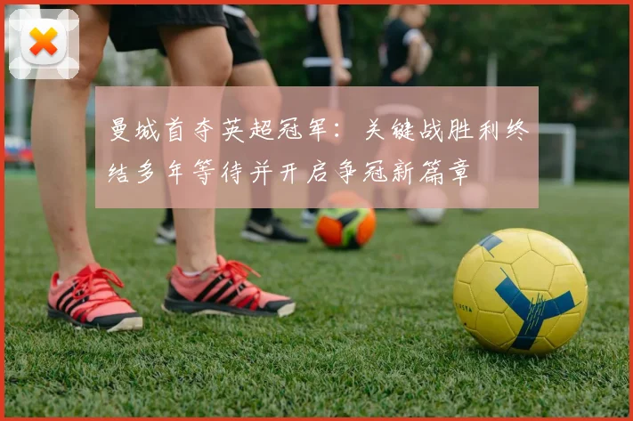 曼城首夺英超冠军：关键战胜利终结多年等待并开启争冠新篇章