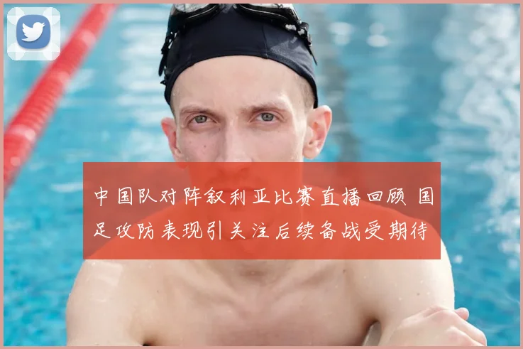 中国队对阵叙利亚比赛直播回顾 国足攻防表现引关注后续备战受期待