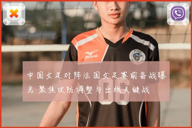 中国女足对阵法国女足赛前备战曝光 聚焦攻防调整与出线关键战