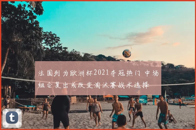 法国列为欧洲杯2021夺冠热门 中场组合复出或改变淘汰赛战术选择