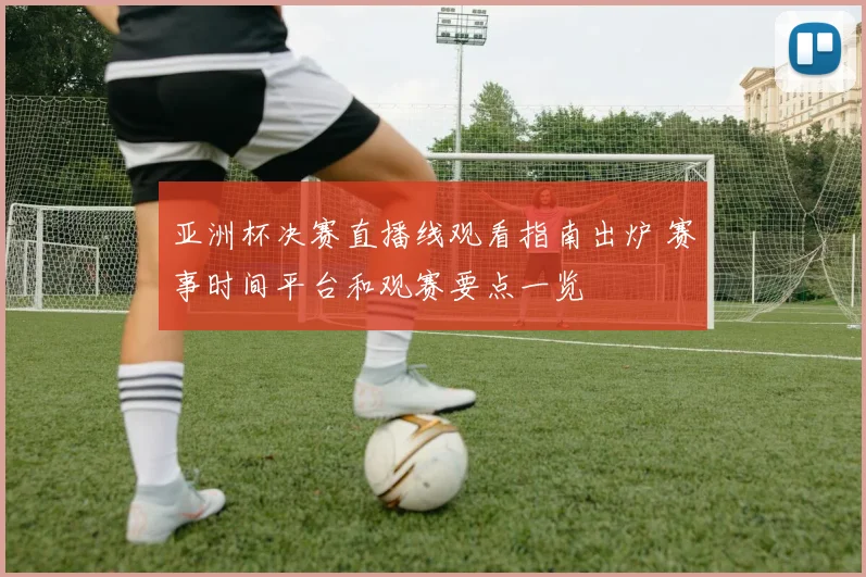 亚洲杯决赛直播线观看指南出炉 赛事时间平台和观赛要点一览