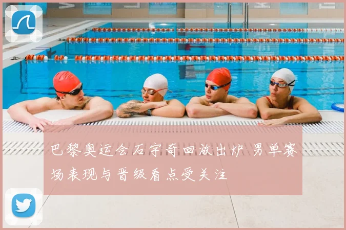 巴黎奥运会石宇奇回放出炉 男单赛场表现与晋级看点受关注