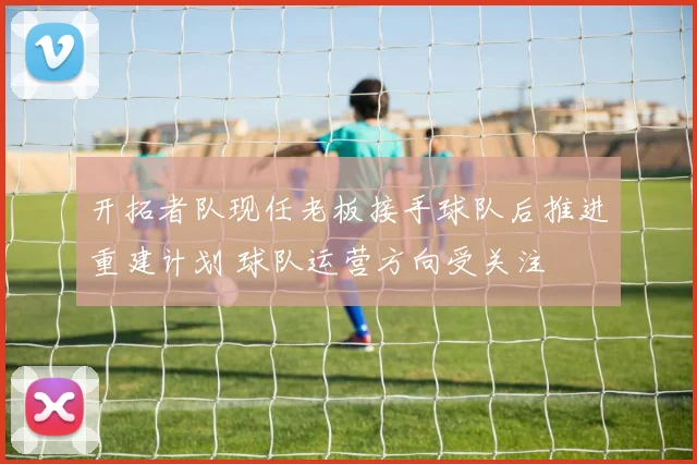 开拓者队现任老板接手球队后推进重建计划 球队运营方向受关注