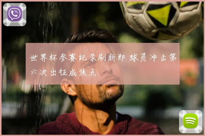 世界杯参赛纪录刷新即 球员冲击第六次出征成焦点