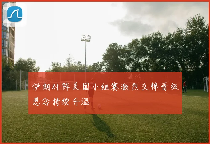 伊朗对阵美国小组赛激烈交锋晋级悬念持续升温