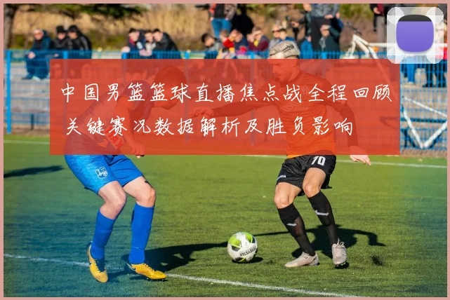 中国男篮篮球直播焦点战全程回顾 关键赛况数据解析及胜负影响