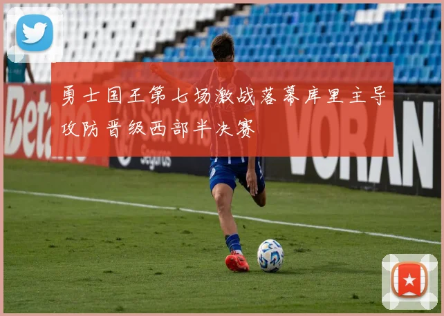 勇士国王第七场激战落幕库里主导攻防晋级西部半决赛