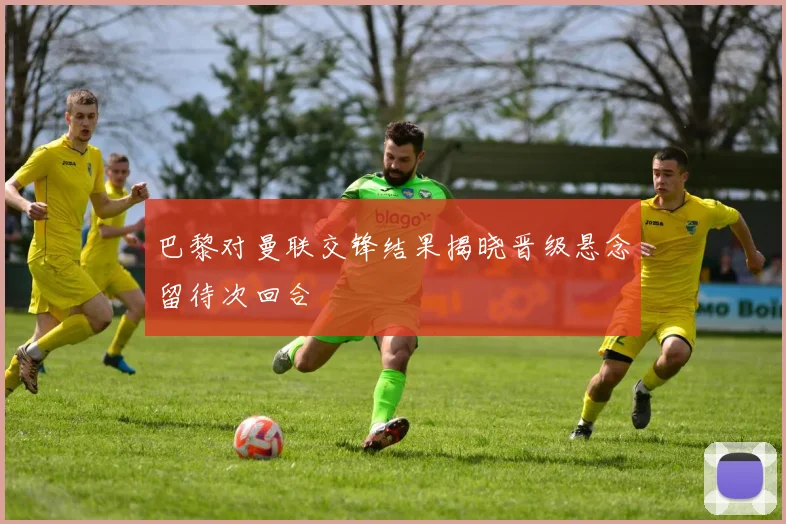 巴黎对曼联交锋结果揭晓晋级悬念留待次回合