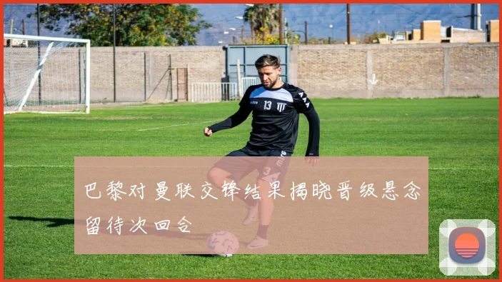 巴黎对曼联交锋结果揭晓晋级悬念留待次回合