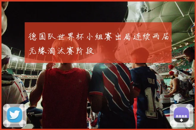 德国队世界杯小组赛出局连续两届无缘淘汰赛阶段