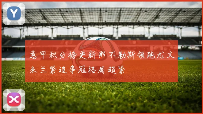 意甲积分榜更新那不勒斯领跑尤文米兰紧追争冠格局趋紧