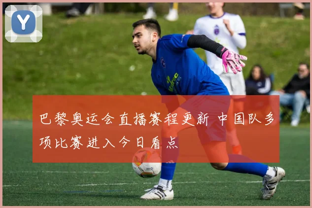 巴黎奥运会直播赛程更新 中国队多项比赛进入今日看点