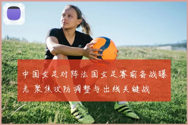 中国女足对阵法国女足赛前备战曝光 聚焦攻防调整与出线关键战