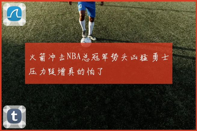 火箭冲击NBA总冠军势头凶猛 勇士压力陡增真的怕了