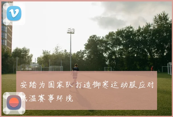 安踏为国家队打造御寒运动服应对低温赛事环境