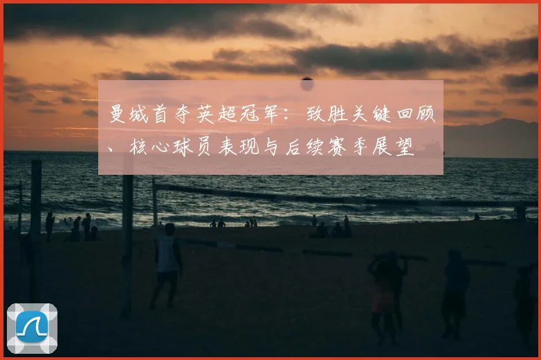 曼城首夺英超冠军:致胜关键回顾、核心球员表现与后续赛季展望