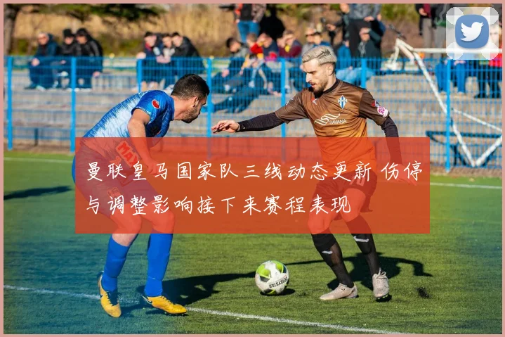 曼联皇马国家队三线动态更新 伤停与调整影响接下来赛程表现