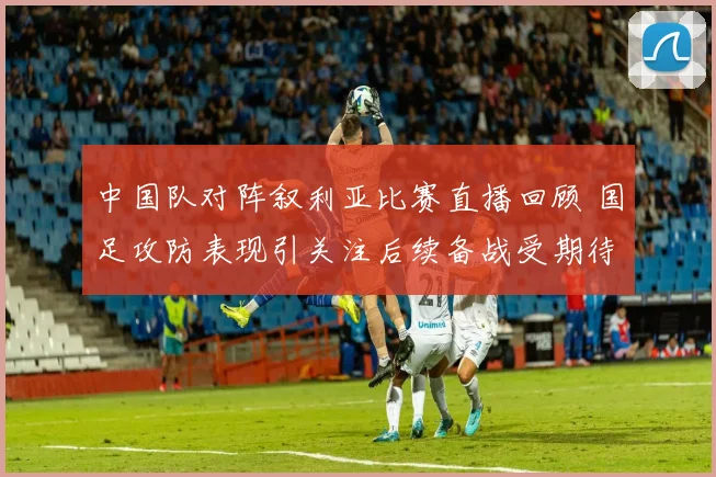 中国队对阵叙利亚比赛直播回顾 国足攻防表现引关注后续备战受期待