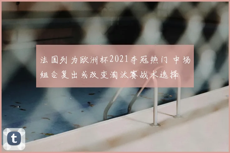 法国列为欧洲杯2021夺冠热门 中场组合复出或改变淘汰赛战术选择
