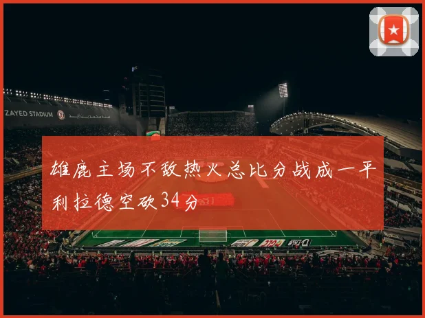 雄鹿主场不敌热火总比分战成一平利拉德空砍34分