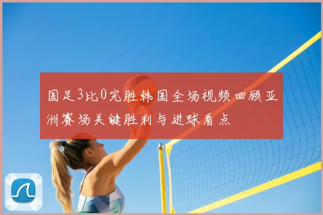 国足3比0完胜韩国全场视频回顾亚洲赛场关键胜利与进球看点