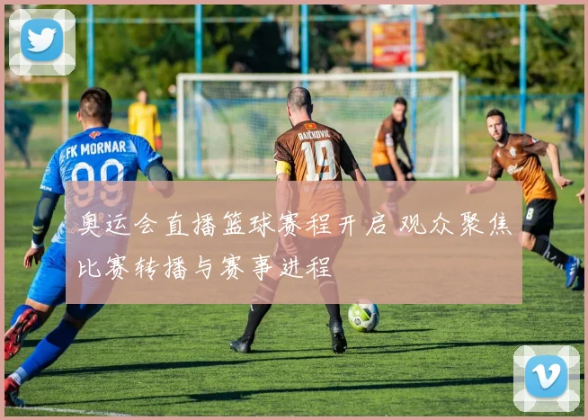 奥运会直播篮球赛程开启 观众聚焦比赛转播与赛事进程