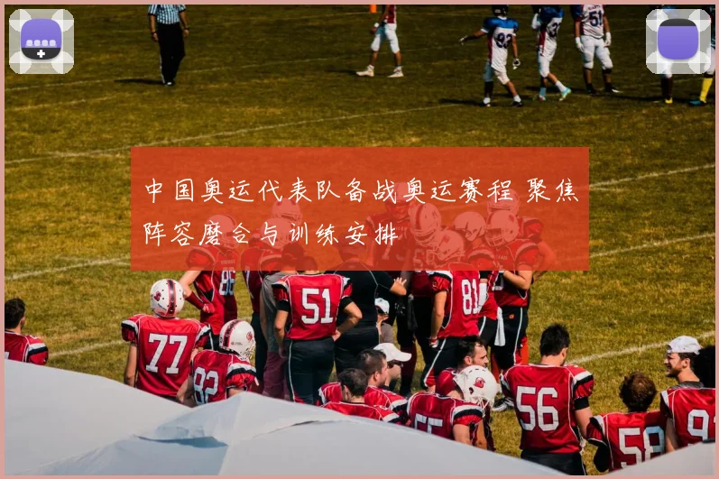 中国奥运代表队备战奥运赛程 聚焦阵容磨合与训练安排
