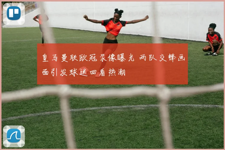 皇马曼联欧冠录像曝光 两队交锋画面引发球迷回看热潮