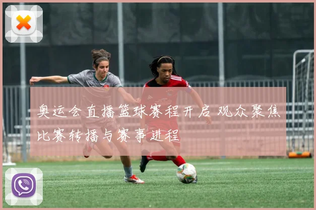 奥运会直播篮球赛程开启 观众聚焦比赛转播与赛事进程