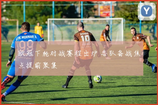 欧冠下轮对战赛程出炉 各队备战焦点提前聚集
