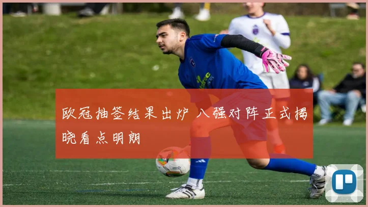 欧冠抽签结果出炉 八强对阵正式揭晓看点明朗