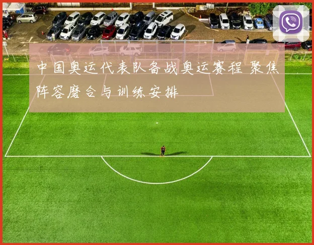 中国奥运代表队备战奥运赛程 聚焦阵容磨合与训练安排