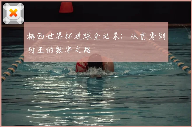 梅西世界杯进球全记录：从首秀到封王的数字之路